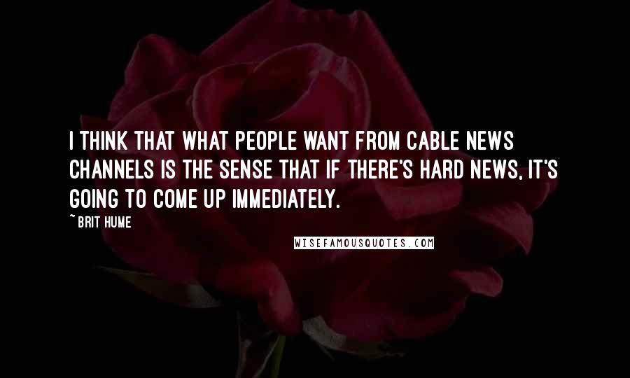 Brit Hume Quotes: I think that what people want from cable news channels is the sense that if there's hard news, it's going to come up immediately.