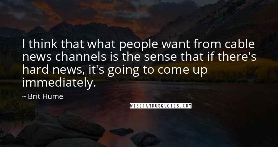 Brit Hume Quotes: I think that what people want from cable news channels is the sense that if there's hard news, it's going to come up immediately.