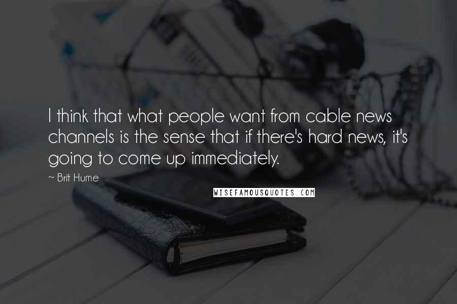 Brit Hume Quotes: I think that what people want from cable news channels is the sense that if there's hard news, it's going to come up immediately.