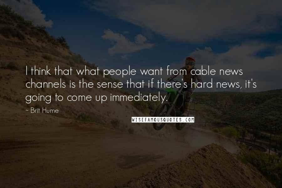 Brit Hume Quotes: I think that what people want from cable news channels is the sense that if there's hard news, it's going to come up immediately.