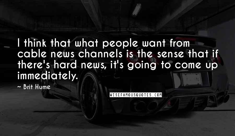 Brit Hume Quotes: I think that what people want from cable news channels is the sense that if there's hard news, it's going to come up immediately.