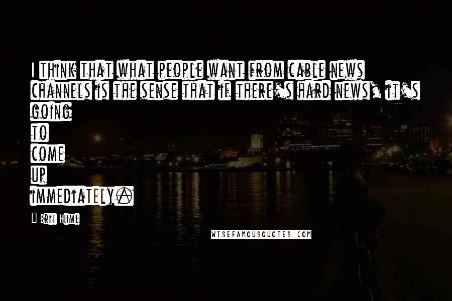 Brit Hume Quotes: I think that what people want from cable news channels is the sense that if there's hard news, it's going to come up immediately.