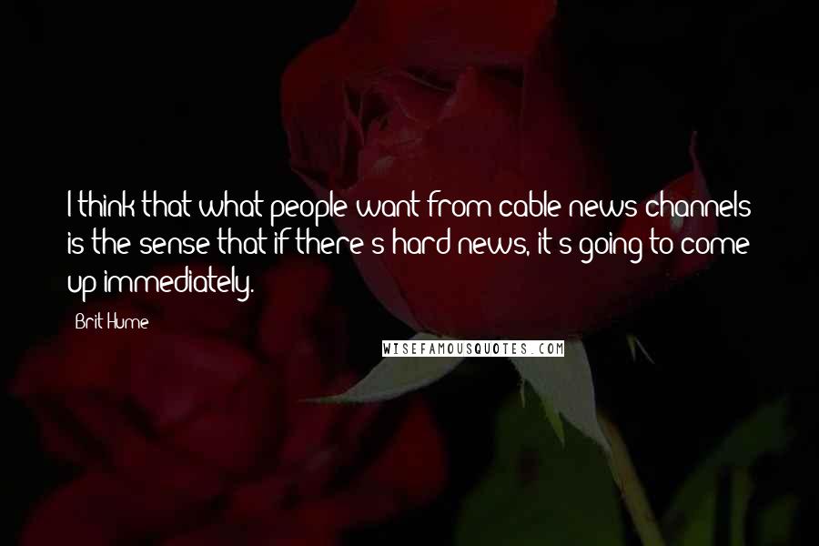 Brit Hume Quotes: I think that what people want from cable news channels is the sense that if there's hard news, it's going to come up immediately.