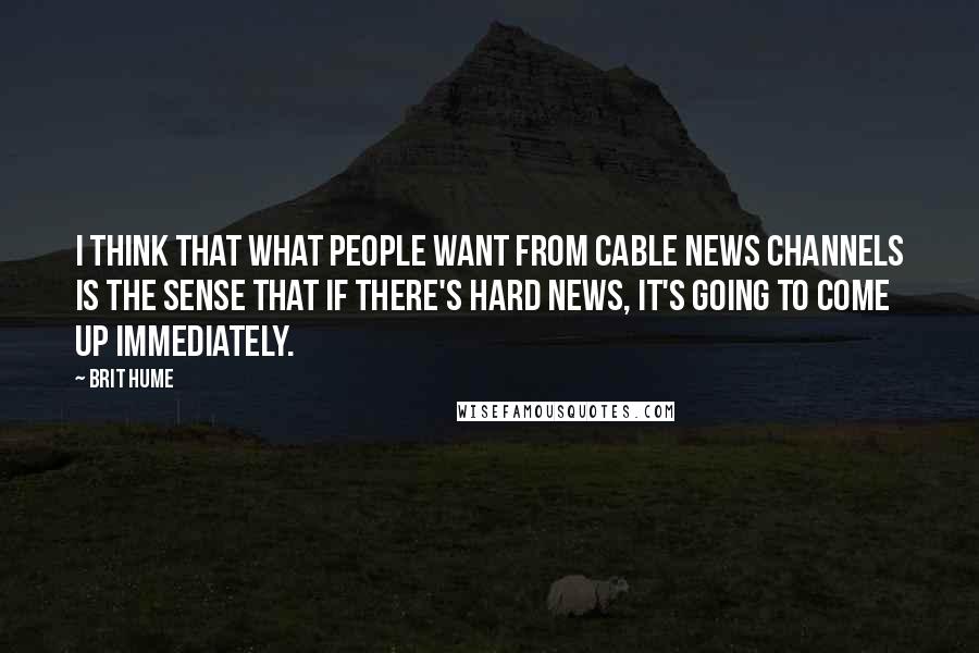 Brit Hume Quotes: I think that what people want from cable news channels is the sense that if there's hard news, it's going to come up immediately.