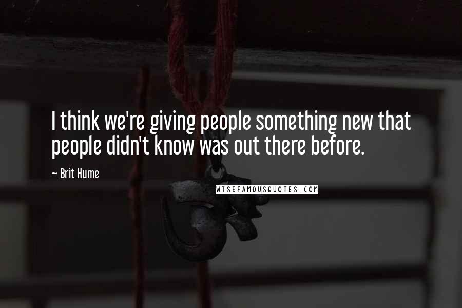 Brit Hume Quotes: I think we're giving people something new that people didn't know was out there before.