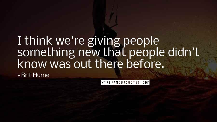 Brit Hume Quotes: I think we're giving people something new that people didn't know was out there before.