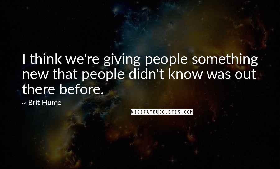 Brit Hume Quotes: I think we're giving people something new that people didn't know was out there before.