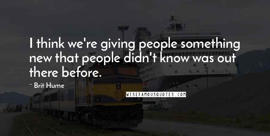 Brit Hume Quotes: I think we're giving people something new that people didn't know was out there before.