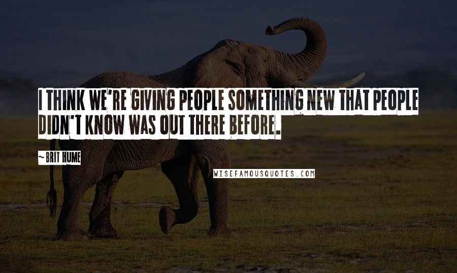 Brit Hume Quotes: I think we're giving people something new that people didn't know was out there before.