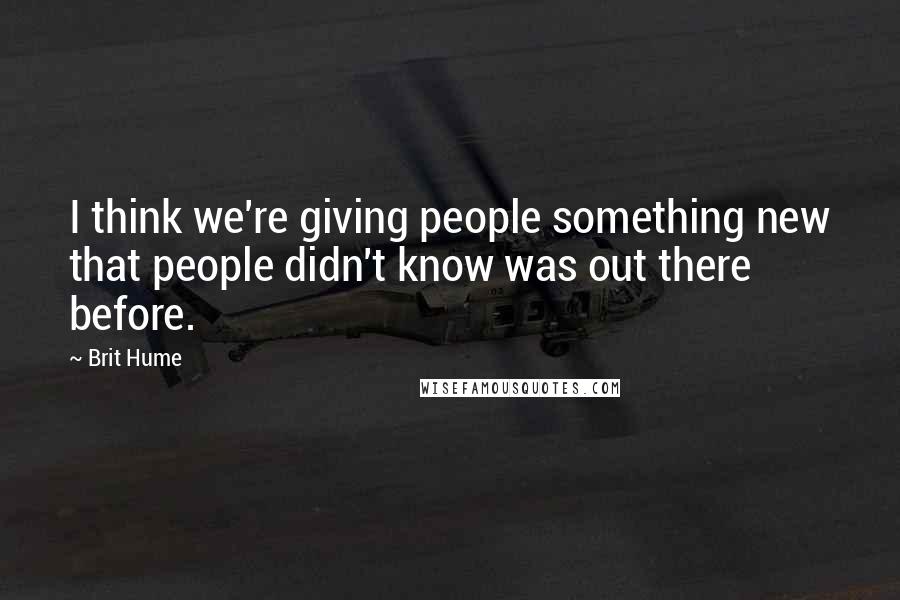 Brit Hume Quotes: I think we're giving people something new that people didn't know was out there before.