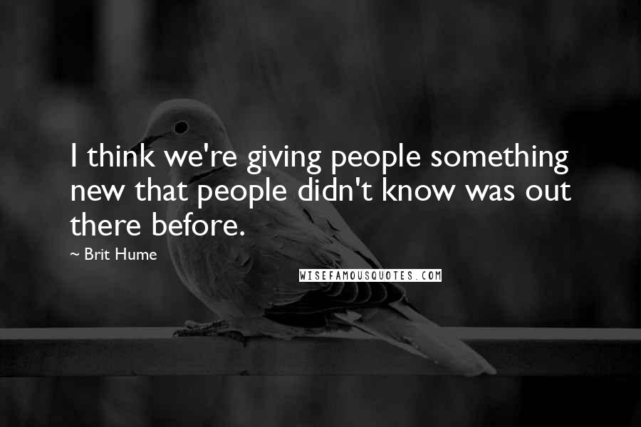 Brit Hume Quotes: I think we're giving people something new that people didn't know was out there before.