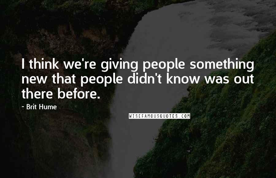 Brit Hume Quotes: I think we're giving people something new that people didn't know was out there before.