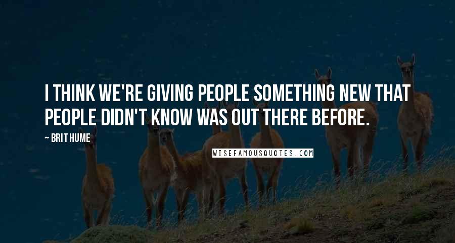 Brit Hume Quotes: I think we're giving people something new that people didn't know was out there before.