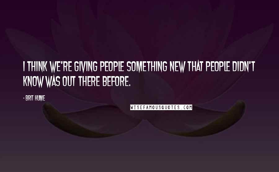 Brit Hume Quotes: I think we're giving people something new that people didn't know was out there before.