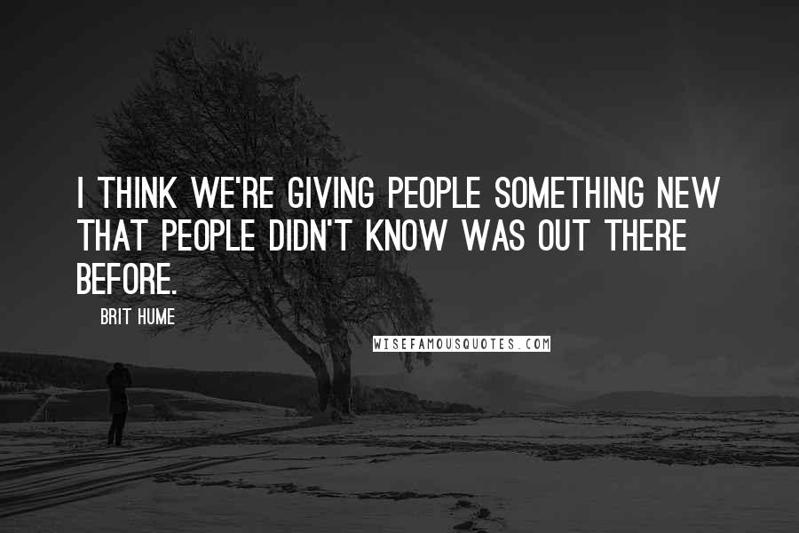 Brit Hume Quotes: I think we're giving people something new that people didn't know was out there before.