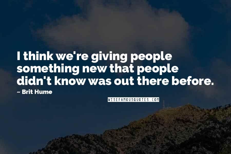 Brit Hume Quotes: I think we're giving people something new that people didn't know was out there before.