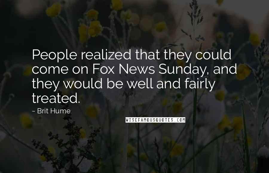 Brit Hume Quotes: People realized that they could come on Fox News Sunday, and they would be well and fairly treated.