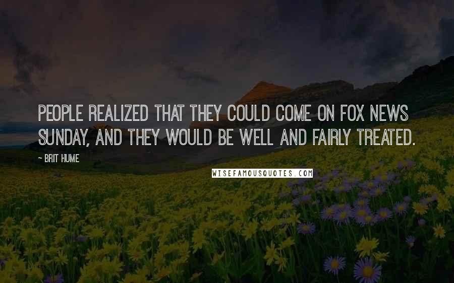 Brit Hume Quotes: People realized that they could come on Fox News Sunday, and they would be well and fairly treated.