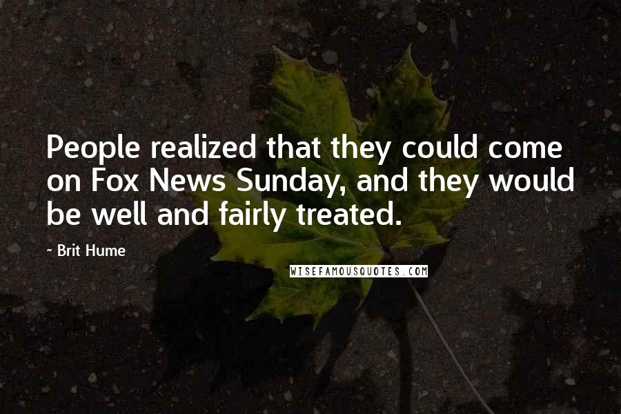 Brit Hume Quotes: People realized that they could come on Fox News Sunday, and they would be well and fairly treated.