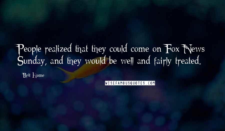 Brit Hume Quotes: People realized that they could come on Fox News Sunday, and they would be well and fairly treated.