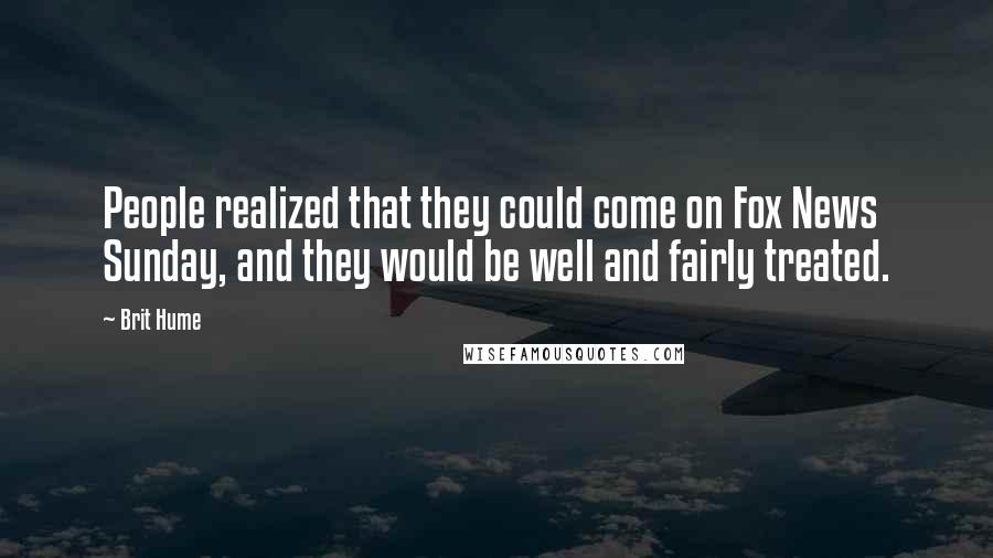 Brit Hume Quotes: People realized that they could come on Fox News Sunday, and they would be well and fairly treated.