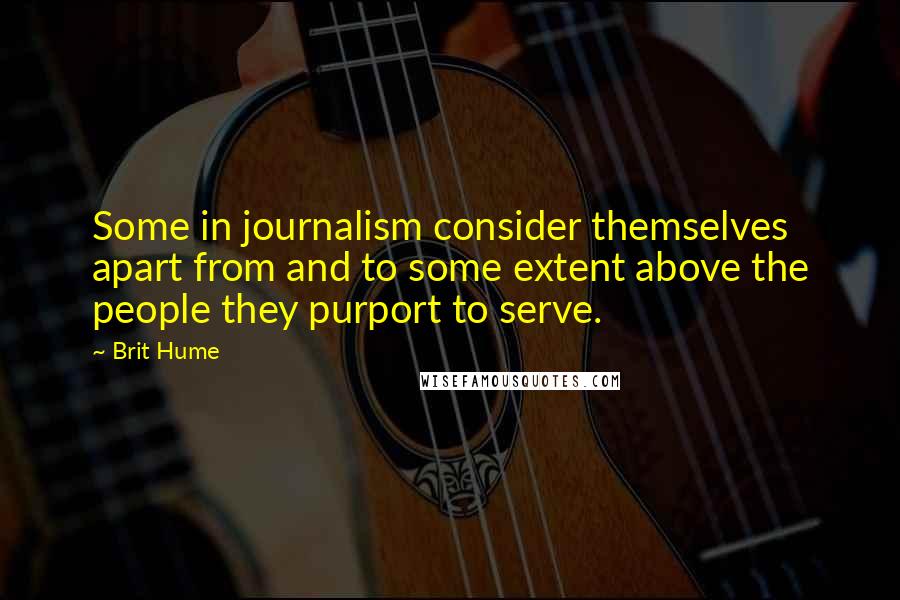 Brit Hume Quotes: Some in journalism consider themselves apart from and to some extent above the people they purport to serve.