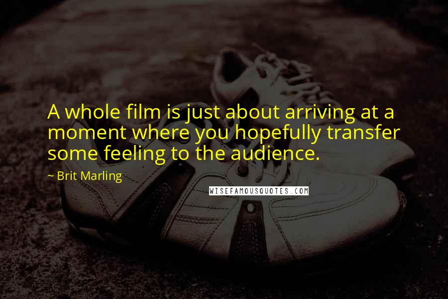 Brit Marling Quotes: A whole film is just about arriving at a moment where you hopefully transfer some feeling to the audience.