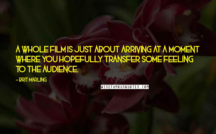 Brit Marling Quotes: A whole film is just about arriving at a moment where you hopefully transfer some feeling to the audience.