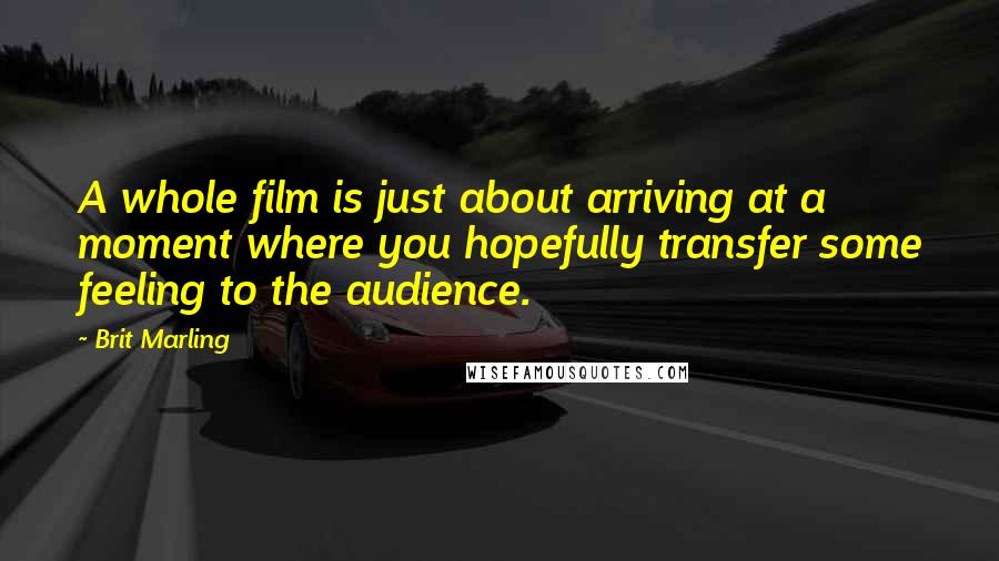 Brit Marling Quotes: A whole film is just about arriving at a moment where you hopefully transfer some feeling to the audience.