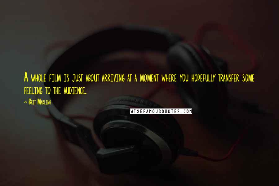 Brit Marling Quotes: A whole film is just about arriving at a moment where you hopefully transfer some feeling to the audience.