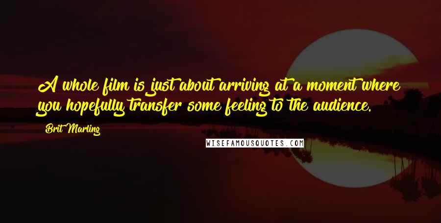 Brit Marling Quotes: A whole film is just about arriving at a moment where you hopefully transfer some feeling to the audience.