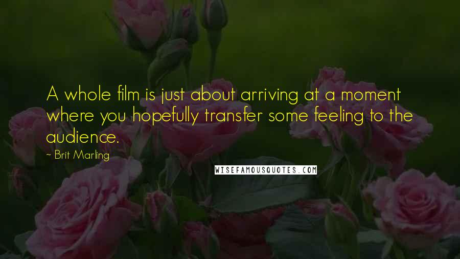 Brit Marling Quotes: A whole film is just about arriving at a moment where you hopefully transfer some feeling to the audience.