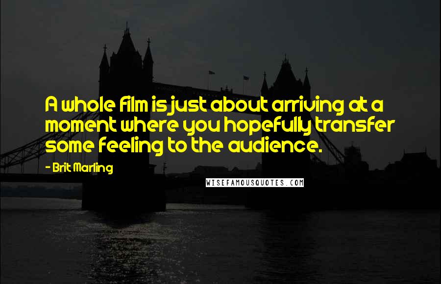 Brit Marling Quotes: A whole film is just about arriving at a moment where you hopefully transfer some feeling to the audience.