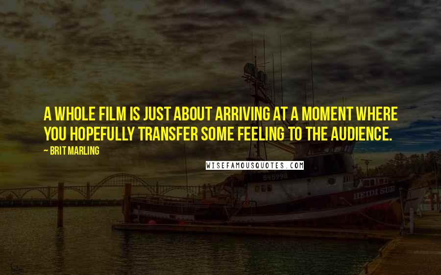 Brit Marling Quotes: A whole film is just about arriving at a moment where you hopefully transfer some feeling to the audience.