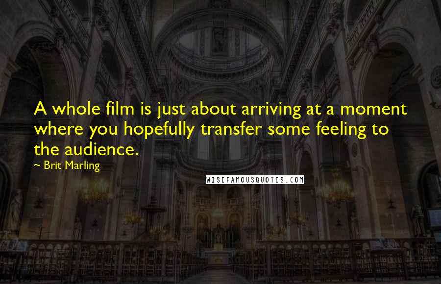 Brit Marling Quotes: A whole film is just about arriving at a moment where you hopefully transfer some feeling to the audience.