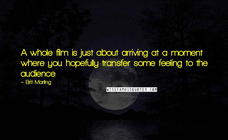 Brit Marling Quotes: A whole film is just about arriving at a moment where you hopefully transfer some feeling to the audience.