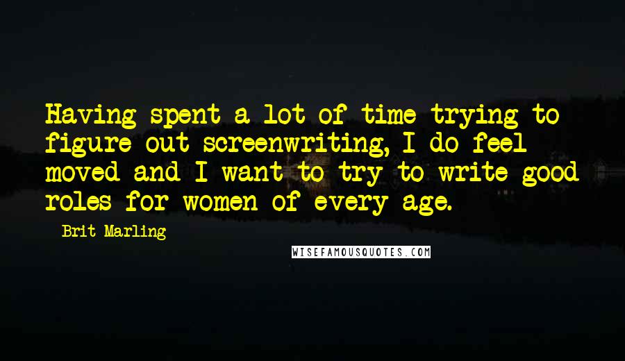 Brit Marling Quotes: Having spent a lot of time trying to figure out screenwriting, I do feel moved and I want to try to write good roles for women of every age.