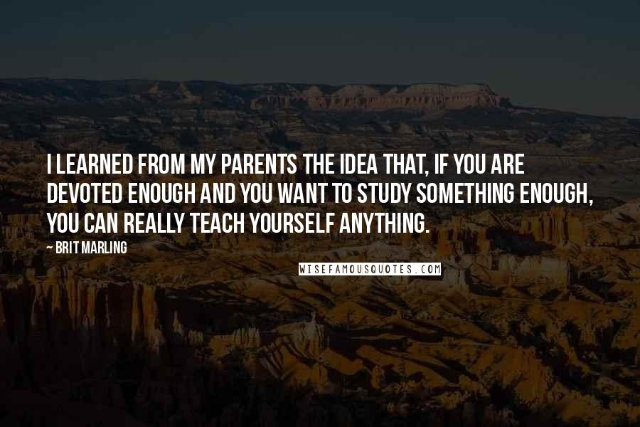 Brit Marling Quotes: I learned from my parents the idea that, if you are devoted enough and you want to study something enough, you can really teach yourself anything.