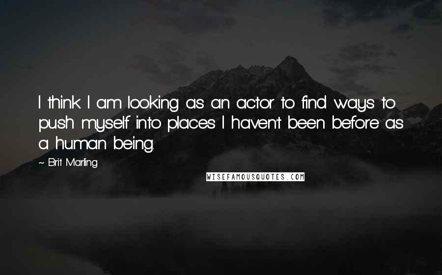 Brit Marling Quotes: I think I am looking as an actor to find ways to push myself into places I haven't been before as a human being.