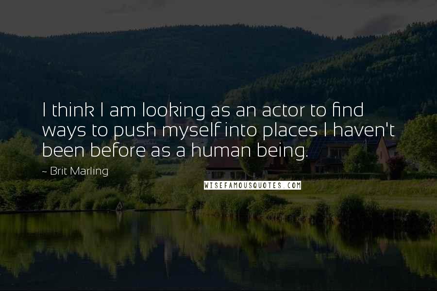 Brit Marling Quotes: I think I am looking as an actor to find ways to push myself into places I haven't been before as a human being.