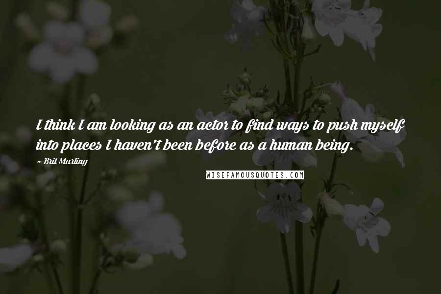 Brit Marling Quotes: I think I am looking as an actor to find ways to push myself into places I haven't been before as a human being.