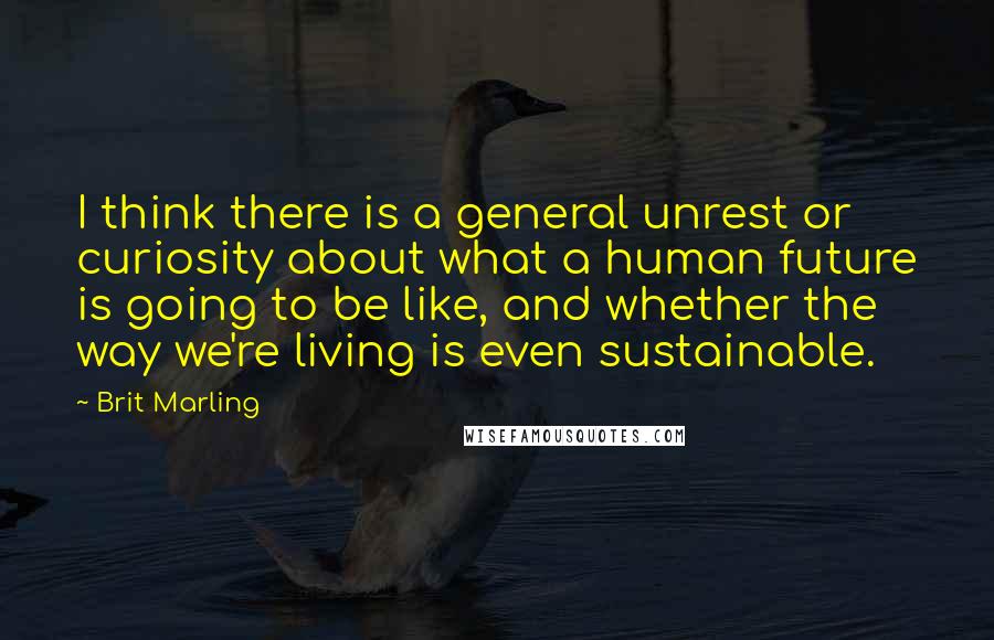 Brit Marling Quotes: I think there is a general unrest or curiosity about what a human future is going to be like, and whether the way we're living is even sustainable.