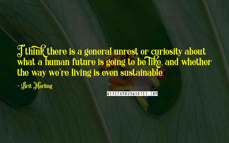 Brit Marling Quotes: I think there is a general unrest or curiosity about what a human future is going to be like, and whether the way we're living is even sustainable.