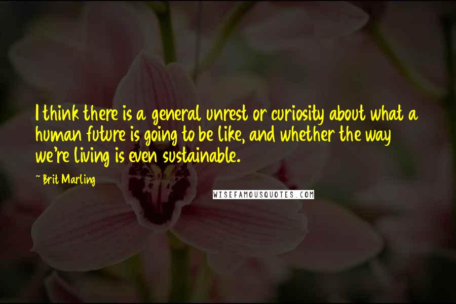 Brit Marling Quotes: I think there is a general unrest or curiosity about what a human future is going to be like, and whether the way we're living is even sustainable.