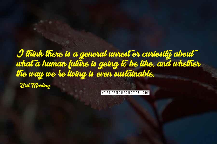 Brit Marling Quotes: I think there is a general unrest or curiosity about what a human future is going to be like, and whether the way we're living is even sustainable.