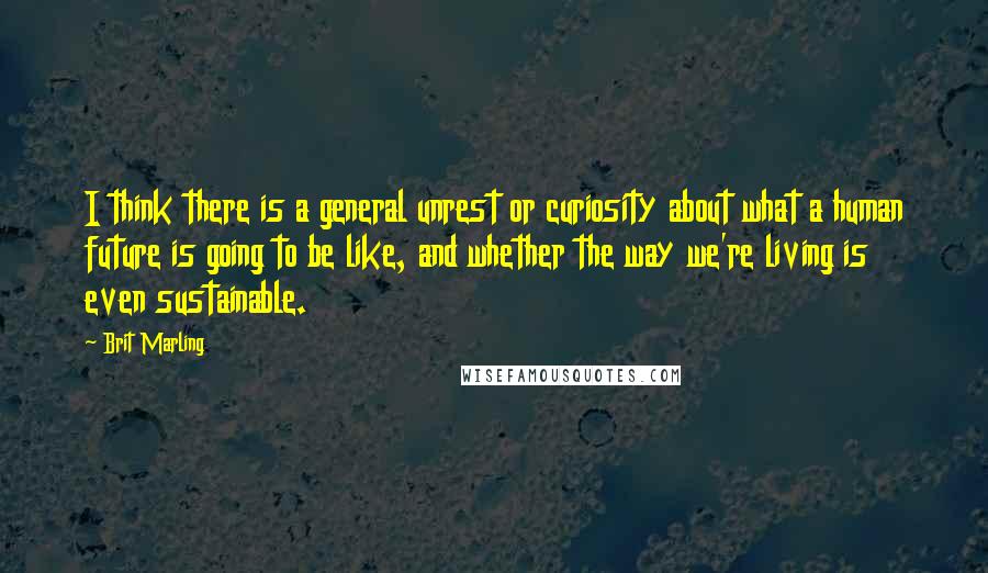 Brit Marling Quotes: I think there is a general unrest or curiosity about what a human future is going to be like, and whether the way we're living is even sustainable.