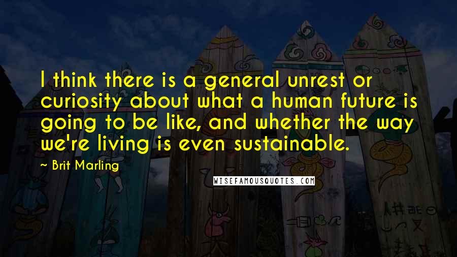 Brit Marling Quotes: I think there is a general unrest or curiosity about what a human future is going to be like, and whether the way we're living is even sustainable.