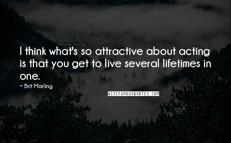 Brit Marling Quotes: I think what's so attractive about acting is that you get to live several lifetimes in one.