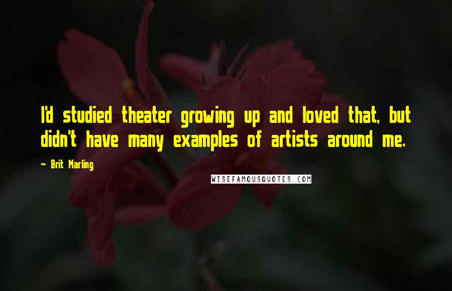 Brit Marling Quotes: I'd studied theater growing up and loved that, but didn't have many examples of artists around me.