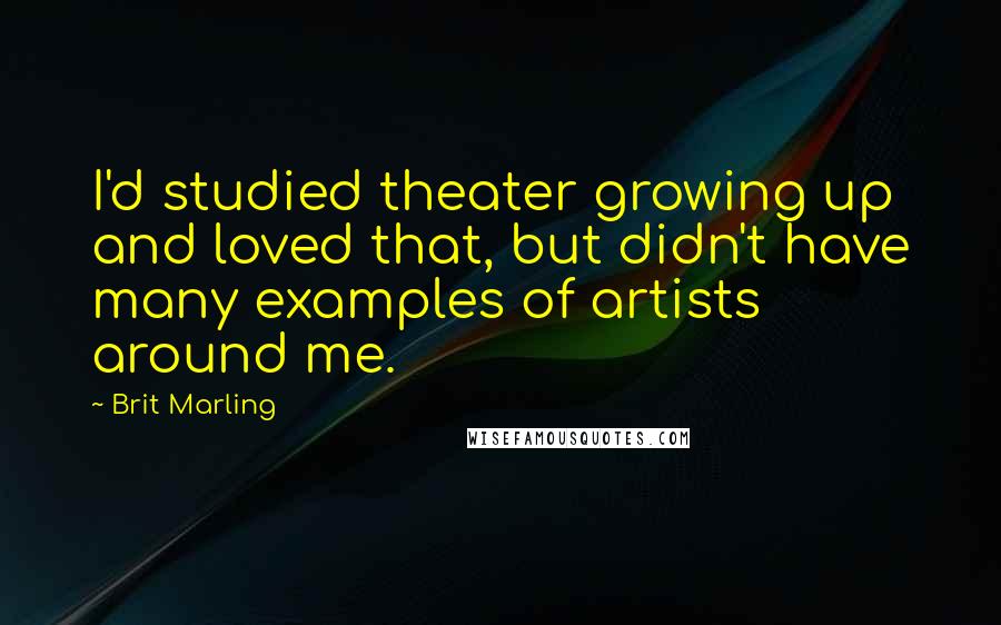 Brit Marling Quotes: I'd studied theater growing up and loved that, but didn't have many examples of artists around me.